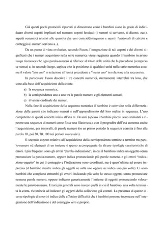 Già questi pochi protocolli riportati ci dimostrano come i bambini siano in grado di indivi-
duare diversi aspetti implicati nel numero: aspetti lessicali (i numeri si scrivono, si dicono, ecc.),
aspetti semantici relativi alle quantità che essi contraddistinguono e aspetti funzionali di calcolo e
conteggio (i numeri servono a..).
Da un punto di vista evolutivo, secondo Fuson, l’integrazione di tali aspetti e dei diversi si-
gnificati che i numeri acquistano nella serie numerica viene raggiunta quando il bambino in primo
luogo riconosce che ogni parola-numero si riferisce al totale delle unità che la precedono (compresa
se stessa) e, in secondo luogo, capisce che la posizione di qualsiasi unità nella serie numerica assu-
me il valore “più uno” in relazione all’unità precedente e “meno uno” in relazione alla successiva.
In particolare Fuson descrive i tre concetti numerici, strettamente interrelati tra loro, che
sono alla base dell’acquisizione della conta:
a) la sequenza numerica;
b) la corrispondenza uno a uno tra le parole numero e gli elementi contati;
c) il valore cardinale dei numeri.
Nella fase di acquisizione della sequenza numerica il bambino è coinvolto nella differenzia-
zione delle parole che indicano numeri e nell’apprendimento del loro ordine in sequenza. L’uso
competente di questi concetti inizia all’età di 3/4 anni (spesso i bambini piccoli sono stimolati a ri-
petere una sequenza di numeri come fosse una filastrocca), con il progredire dell’età aumenta anche
l’acquisizione, per intervalli, di parole numero (in un primo periodo la sequenza corretta è fino alla
parola 10, poi 20, 70, 100 nei periodi successivi).
Il secondo aspetto relativo all’acquisizione della corrispondenza termine a termine tra paro-
le-numero ed elementi di un insieme è spesso accompagnata da alcune tipologie caratteristiche di
errori. I più frequenti sono gli errori “parola-indicazione”, in cui il bambino indica un oggetto senza
pronunciare la parola-numero, oppure indica pronunciando più parole numero, e gli errori “indica-
zione-oggetto” in cui il conteggio e l’indicazione sono coordinati, ma è quest’ultima ad essere im-
precisa (il bambino mentre indica gli oggetti ne salta uno oppure ne indica uno più volte). Ci sono
bambini che compiono entrambi gli errori: indicando più volte lo stesso oggetto senza pronunciare
nessuna parola numero, oppure indicano genericamente l’insieme di oggetti pronunciando veloce-
mente le parole-numero. Errori più generali sono invece quelli in cui il bambino, una volta termina-
ta la conta, ricomincia ad indicare gli oggetti della collezione già contati. La presenza di queste di-
verse tipologie di errori è indice delle effettive difficoltà che i bambini possono incontrare nell’inte-
grazione dell’indicazione e del conteggio vero e proprio.
 
