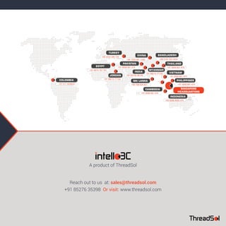 +91 83739 38129
PAKISTAN
TURKEY
COLOMBIA
INDIA
+91 98215 77159
JORDAN
+91 98215 77159
MYANMAR
SRI LANKA
BANGLADESH
VIETNAM
THAILAND
INDONESIA
PHILIPPINES
+94 768 828 621
+88 0162 502 5404
+62 8588 8592 474
CHINA
+86 1500 091 1426
CAMBODIA
+91 9599 661 474
EGYPT
+91 9674 767 781
+91 9599 661 474
+91 9599 661 474
+91 9599 661 474+91 9599 661 474
+90 5332 085 729
+57 317 3039537
SINGAPORE
HEADQUARTERS
+91 85276 35398 Or visit: www.threadsol.com
Reach out to us at: sales@threadsol.com
A product of ThreadSol
 
