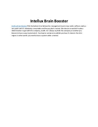 Intellux Brain Booster
Intellux Brain Booster Pills the bottom line: Believe the management team is top notch, coffee is really a
very point and it's absolutely consumable and the pay plan's normal. Skin doctor or wouldn't make a
determination to get with this company, Javafit. As I always say folks this company or another you
feature to have a way to promote it. You have to someone to exhibit you how it's done in the mlm
region. In other words you need to have a system while a mentor.
 