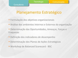Formulação dos objetivos organizacionais Análise dos ambientes Internos e Externos da organização Determinação das Oportunidades, Ameaças, Forças e Fraquezas Definição dos indicadores de desempenho Determinação dos Planos de Ações Estratégicos Workshop de Balanced Scorecard - BSC Planejamento Estratégico Consultoria Tecnologia Comunicação 