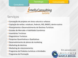 Concepção de projetos em áreas naturais e urbanas Captação de verbas: estaduais, federais, BID, BNDES, dentre outros Planejamento e Desenvolvimento de Destinos Turísticos Estudos de Mercado e Viabilidade Econômica Inventários Turísticos Diagnósticos Turísticos Pesquisas Quantitativas e Qualitativas Desenvolvimento de planos de marketing Marketing de destinos Marketing de relacionamento; Programas de Produtos turísticos e Atividades Programas de Promoção Serviços Consultoria Tecnologia Comunicação Em parceria com 