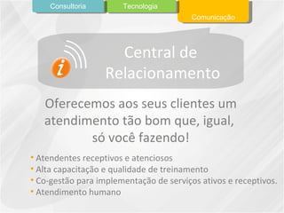 Oferecemos aos seus clientes um atendimento tão bom que, igual,  só você fazendo! Atendentes receptivos e atenciosos Alta capacitação e qualidade de treinamento Co-gestão para implementação de serviços ativos e receptivos.  Atendimento humano Comunicação Tecnologia Consultoria Central de  Relacionamento 