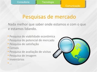 Pesquisas de mercado Pesquisa de viabilidade econômica Pesquisa de potencial de mercado Pesquisa de satisfação Censos Pesquisa de avaliação de visitas Pesquisa de imagem Inventários ... Nada melhor que saber onde estamos e com o que e estamos lidando. Comunicação Tecnologia Consultoria 