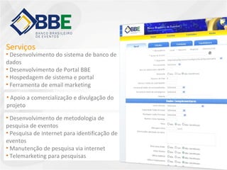 Desenvolvimento do sistema de banco de dados Desenvolvimento de Portal BBE Hospedagem de sistema e portal Ferramenta de email marketing Apoio a comercialização e divulgação do projeto Desenvolvimento de metodologia de pesquisa de eventos Pesquisa de internet para identificação de eventos Manutenção de pesquisa via internet Telemarketing para pesquisas Serviços 