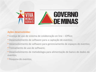 Ações desenvolvidas: Licença de uso de sistema de colaboração on line – iOffice;  Desenvolvimento de software para a captação de eventos;  Desenvolvimento de software para gerenciamento de espaços de eventos;  Treinamento de uso de software;  Desenvolvimento de metodologia para alimentação de banco de dados de eventos;  Pesquisa de eventos; 