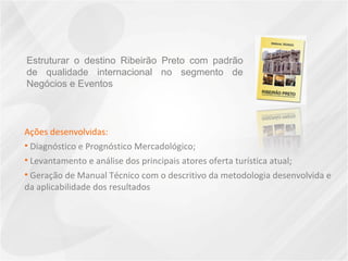 Ações desenvolvidas: Diagnóstico e Prognóstico Mercadológico;  Levantamento e análise dos principais atores oferta turística atual;  Geração de Manual Técnico com o descritivo da metodologia desenvolvida e da aplicabilidade dos resultados Estruturar o destino Ribeirão Preto com padrão de qualidade internacional no segmento de Negócios e Eventos 