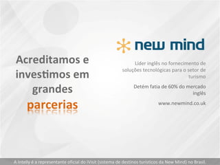 Líder inglês no fornecimento de soluções tecnológicas para o setor de turismo Detém fatia de 60% do mercado inglês www.newmind.co.uk A Intelly é a representante oficial do iVisit (sistema de destinos turísticos da New Mind) no Brasil. 