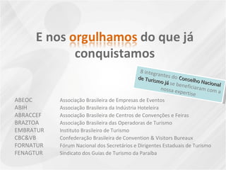 ABEOC Associação Brasileira de Empresas de Eventos ABIH   Associação Brasileira da Indústria Hoteleira ABRACCEF   Associação Brasileira de Centros de Convenções e Feiras BRAZTOA   Associação Brasileira das Operadoras de Turismo EMBRATUR   Instituto Brasileiro de Turismo CBC&VB Confederação Brasileira de Convention & Visitors Bureaux FORNATUR Fórum Nacional dos Secretários e Dirigentes Estaduais de Turismo FENAGTUR Sindicato dos Guias de Turismo da Paraíba 8 integrantes do  Conselho Nacional de Turismo já  se beneficiaram com a nossa expertise 