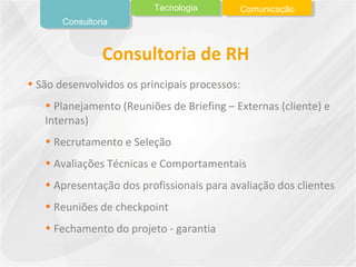• São desenvolvidos os principais processos:
• Planejamento (Reuniões de Briefing – Externas (cliente) e
Internas)
• Recrutamento e Seleção
• Avaliações Técnicas e Comportamentais
• Apresentação dos profissionais para avaliação dos clientes
• Reuniões de checkpoint
• Fechamento do projeto - garantia
Consultoria de RH
Consultoria
Tecnologia Comunicação
 