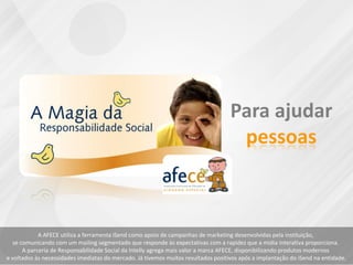 A AFECE utiliza a ferramenta iSend como apoio de campanhas de marketing desenvolvidas pela instituição,
se comunicando com um mailing segmentado que responde às expectativas com a rapidez que a midia interativa proporciona.
A parceria de Responsabilidade Social da Intelly agrega mais valor a marca AFECE, disponibilizando produtos modernos
e voltados às necessidades imediatas do mercado. Já tivemos muitos resultados positivos após a implantação do iSend na entidade.
 