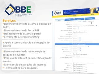 • Desenvolvimento do sistema de banco de
dados
• Desenvolvimento de Portal BBE
• Hospedagem de sistema e portal
• Ferramenta de email marketing
• Apoio a comercialização e divulgação do
projeto
• Desenvolvimento de metodologia de
pesquisa de eventos
• Pesquisa de internet para identificação de
eventos
• Manutenção de pesquisa via internet
• Telemarketing para pesquisas
Serviços
 