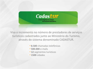 Visa o incremento no número de prestadores de serviços
turísticos cadastrados junto ao Ministério do Turismo,
através do sistema denominado CADASTUR.
• 8.500 chamadas telefônicas
• 500.000 e-mails
• 12 segmentos turísticos
• 1500 cidades
 