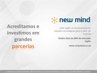 Líder inglês no fornecimento de
soluções tecnológicas para o setor de
turismo
Detém fatia de 60% do mercado
inglês
www.newmind.co.uk
A Intelly é a representante oficial do iVisit (sistema de destinos turísticos da New Mind) no Brasil.
 