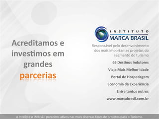 Responsável pelo desenvolvimento
dos mais importantes projetos do
segmento do turismo
65 Destinos Indutores
Viaja Mais Melhor Idade
Portal de Hospedagem
Economia da Experiência
Entre tantos outros
www.marcabrasil.com.br
A Intelly e o IMB são parceiros ativos nas mais diversas fases de projetos para o Turismo.
 
