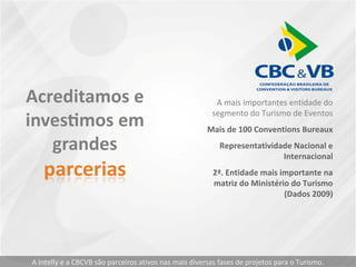 A mais importantes entidade do
segmento do Turismo de Eventos
Mais de 100 Conventions Bureaux
Representatividade Nacional e
Internacional
2ª. Entidade mais importante na
matriz do Ministério do Turismo
(Dados 2009)
A Intelly e a CBCVB são parceiros ativos nas mais diversas fases de projetos para o Turismo.
 