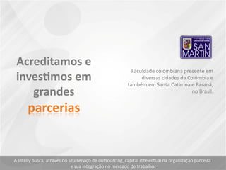 Faculdade colombiana presente em
diversas cidades da Colômbia e
também em Santa Catarina e Paraná,
no Brasil.
A Intelly busca, através do seu serviço de outsourcing, capital intelectual na organização parceira
e sua integração no mercado de trabalho.
 