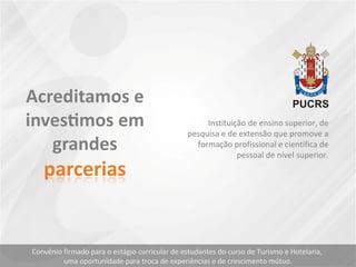 Instituição de ensino superior, de
pesquisa e de extensão que promove a
formação profissional e científica de
pessoal de nível superior.
Convênio firmado para o estágio curricular de estudantes do curso de Turismo e Hotelaria,
uma oportunidade para troca de experiências e de crescimento mútuo.
 