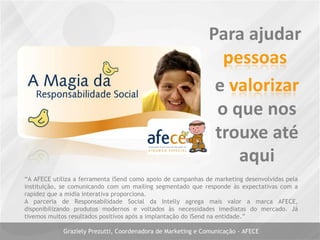 “A AFECE utiliza a ferramenta iSend como apoio de campanhas de marketing desenvolvidas pela
instituição, se comunicando com um mailing segmentado que responde às expectativas com a
rapidez que a midia interativa proporciona.
A parceria de Responsabilidade Social da Intelly agrega mais valor a marca AFECE,
disponibilizando produtos modernos e voltados às necessidades imediatas do mercado. Já
tivemos muitos resultados positivos após a implantação do iSend na entidade.”
Graziely Prezutti, Coordenadora de Marketing e Comunicação - AFECE
 