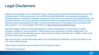 11
Legal Disclaimers
Software and workloads used in performance tests may have been optimized for performance only on Intel
microprocessors. Performance tests, such as SYSmark and MobileMark, are measured using specific
computer systems, components, software, operations and functions. Any change to any of those factors may
cause the results to vary. You should consult other information and performance tests to assist you in fully
evaluating your contemplated purchases, including the performance of that product when combined with
other products. For more complete information visit http://www.intel.com/performance.
Intel technologies’ features and benefits depend on system configuration and may require enabled
hardware, software or service activation. Performance varies depending on system configuration. No
computer system can be absolutely secure. Check with your system manufacturer or retailer or learn more
at {most relevant URL to your product}.
Intel, the Intel logo, {List the Intel trademarks in your document} are trademarks of Intel Corporation in the
U.S. and/or other countries.
*Other names and brands may be claimed as the property of others.
© 2016 Intel Corporation.
 