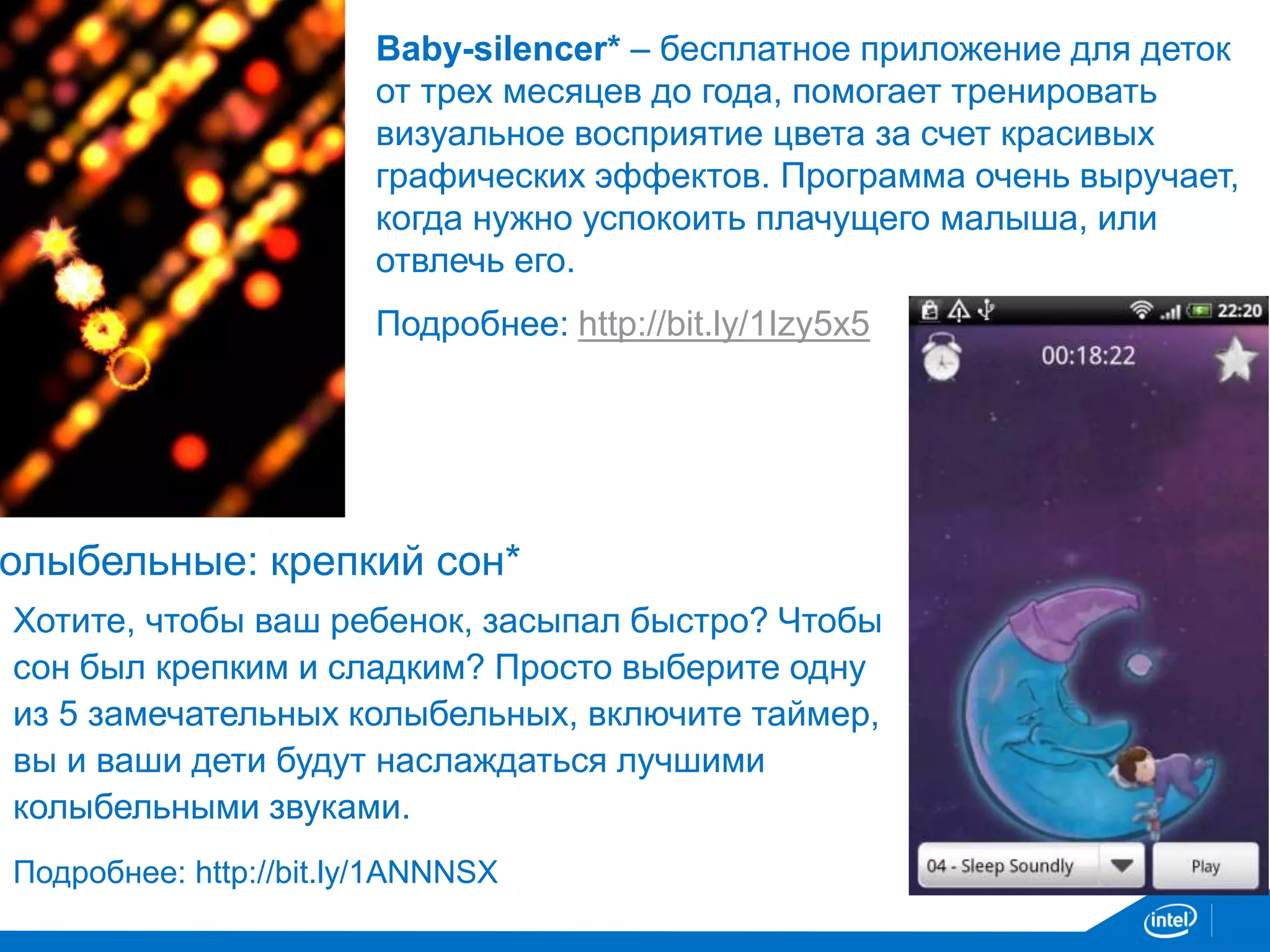 Baby-silencer* – бесплатное приложение для деток 
от трех месяцев до года, помогает тренировать 
визуальное восприятие цвета за счет красивых 
графических эффектов. Программа очень выручает, 
когда нужно успокоить плачущего малыша, или 
отвлечь его. 
Подробнее: http://bit.ly/1Izy5x5 
Колыбельные: крепкий сон* 
Хотите, чтобы ваш ребенок, засыпал быстро? Чтобы 
сон был крепким и сладким? Просто выберите одну 
из 5 замечательных колыбельных, включите таймер, 
вы и ваши дети будут наслаждаться лучшими 
колыбельными звуками. 
Подробнее: http://bit.ly/1ANNNSX 
 