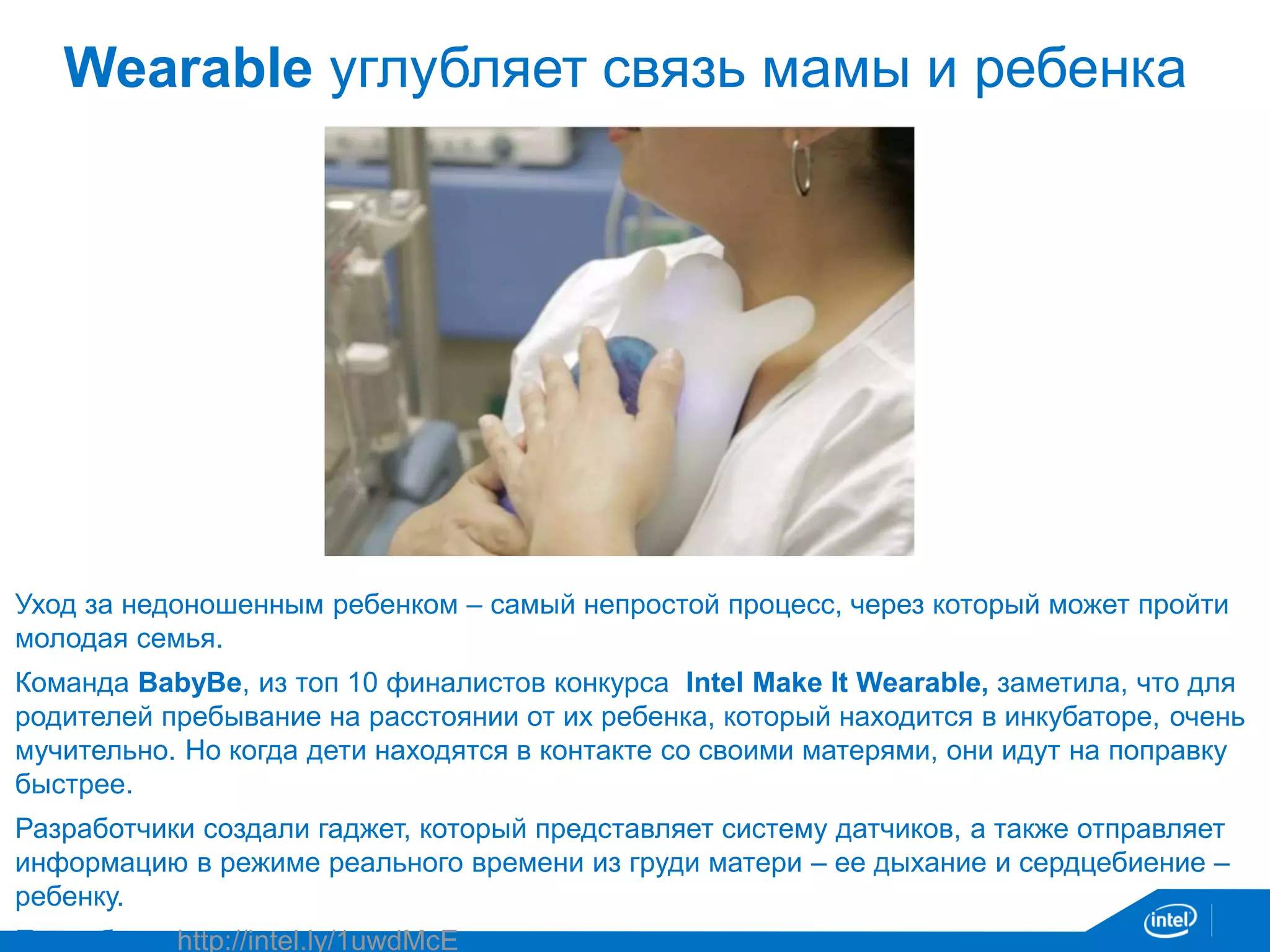 Wearable углубляет связь мамы и ребенка 
Уход за недоношенным ребенком – самый непростой процесс, через который может пройти 
молодая семья. 
Команда BabyBe, из топ 10 финалистов конкурса Intel Make It Wearable, заметила, что для 
родителей пребывание на расстоянии от их ребенка, который находится в инкубаторе, очень 
мучительно. Но когда дети находятся в контакте со своими матерями, они идут на поправку 
быстрее. 
Разработчики создали гаджет, который представляет систему датчиков, а также отправляет 
информацию в режиме реального времени из груди матери – ее дыхание и сердцебиение – 
ребенку. 
Подробнее: http://intel.ly/1uwdMcE 
 