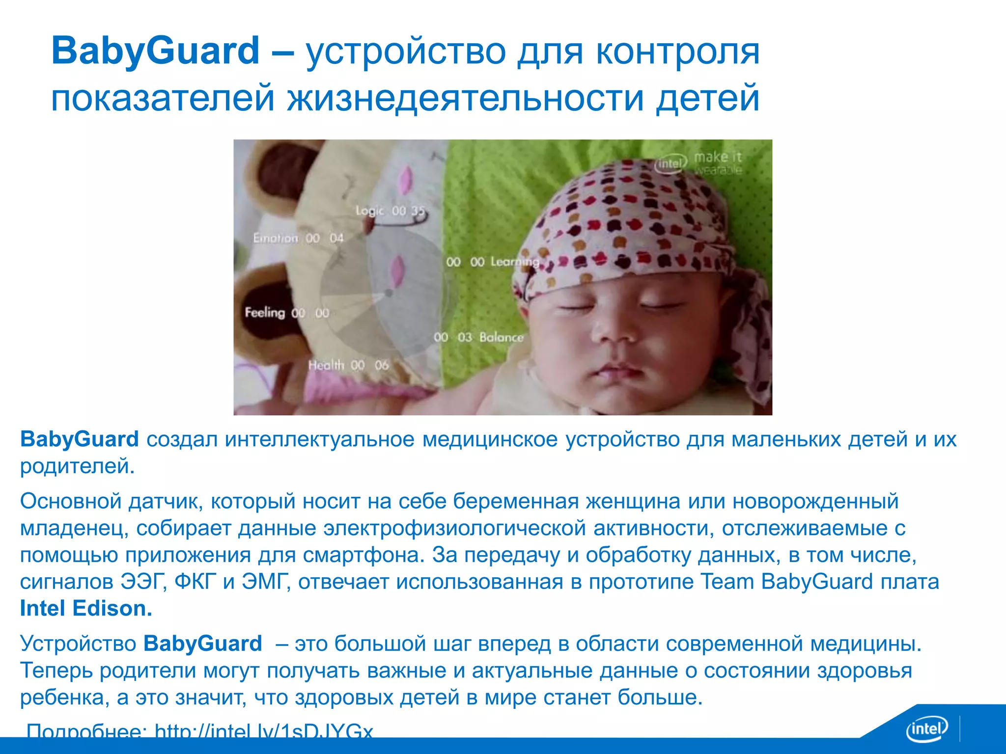 BabyGuard – устройство для контроля 
показателей жизнедеятельности детей 
BabyGuard создал интеллектуальное медицинское устройство для маленьких детей и их 
родителей. 
Основной датчик, который носит на себе беременная женщина или новорожденный 
младенец, собирает данные электрофизиологической активности, отслеживаемые с 
помощью приложения для смартфона. За передачу и обработку данных, в том числе, 
сигналов ЭЭГ, ФКГ и ЭМГ, отвечает использованная в прототипе Team BabyGuard плата 
Intel Edison. 
Устройство BabyGuard – это большой шаг вперед в области современной медицины. 
Теперь родители могут получать важные и актуальные данные о состоянии здоровья 
ребенка, а это значит, что здоровых детей в мире станет больше. 
Подробнее: http://intel.ly/1sDJYGx 
 