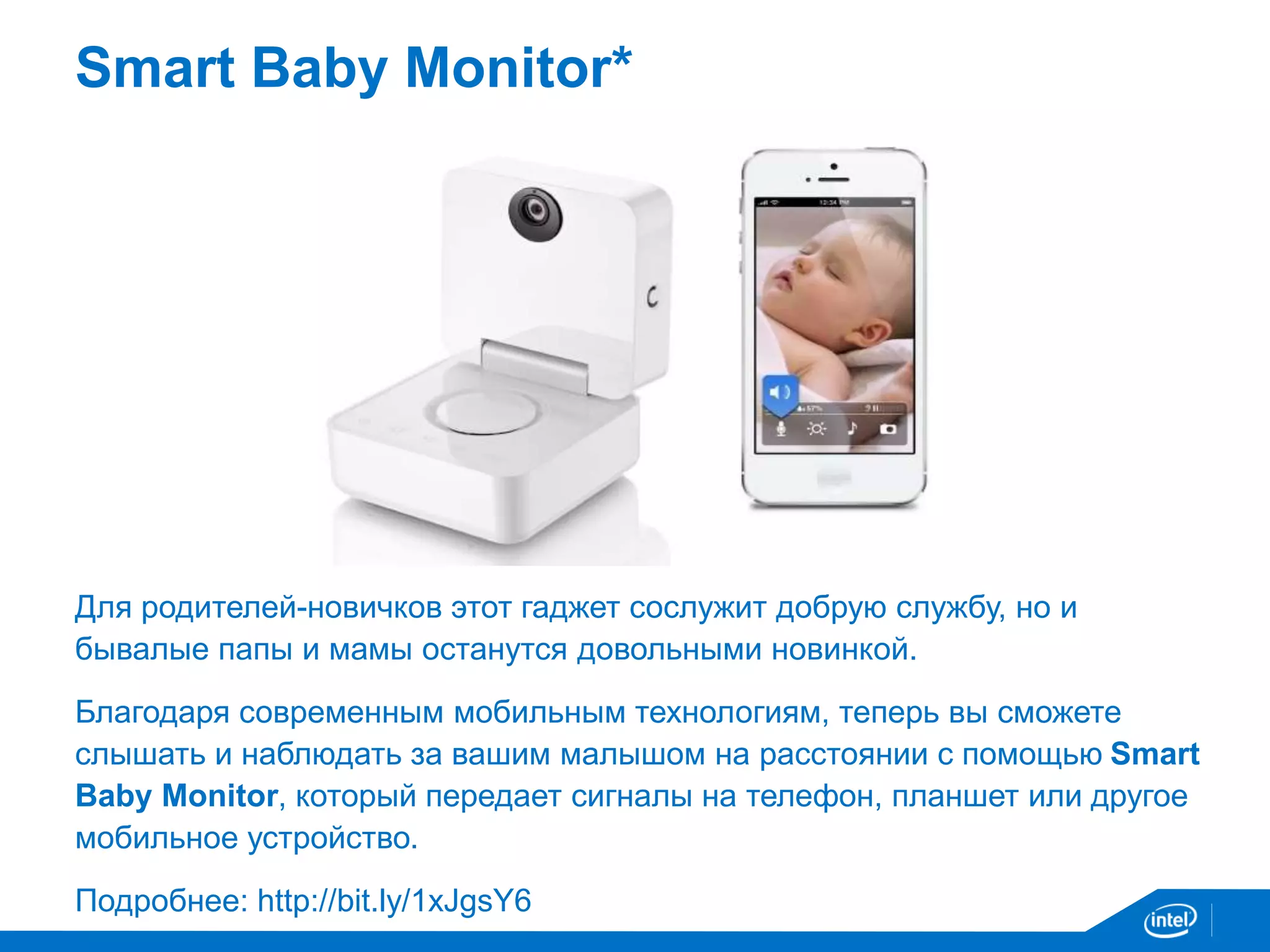 Smart Baby Monitor* 
Для родителей-новичков этот гаджет сослужит добрую службу, но и 
бывалые папы и мамы останутся довольными новинкой. 
Благодаря современным мобильным технологиям, теперь вы сможете 
слышать и наблюдать за вашим малышом на расстоянии с помощью Smart 
Baby Monitor, который передает сигналы на телефон, планшет или другое 
мобильное устройство. 
Подробнее: http://bit.ly/1xJgsY6 
 