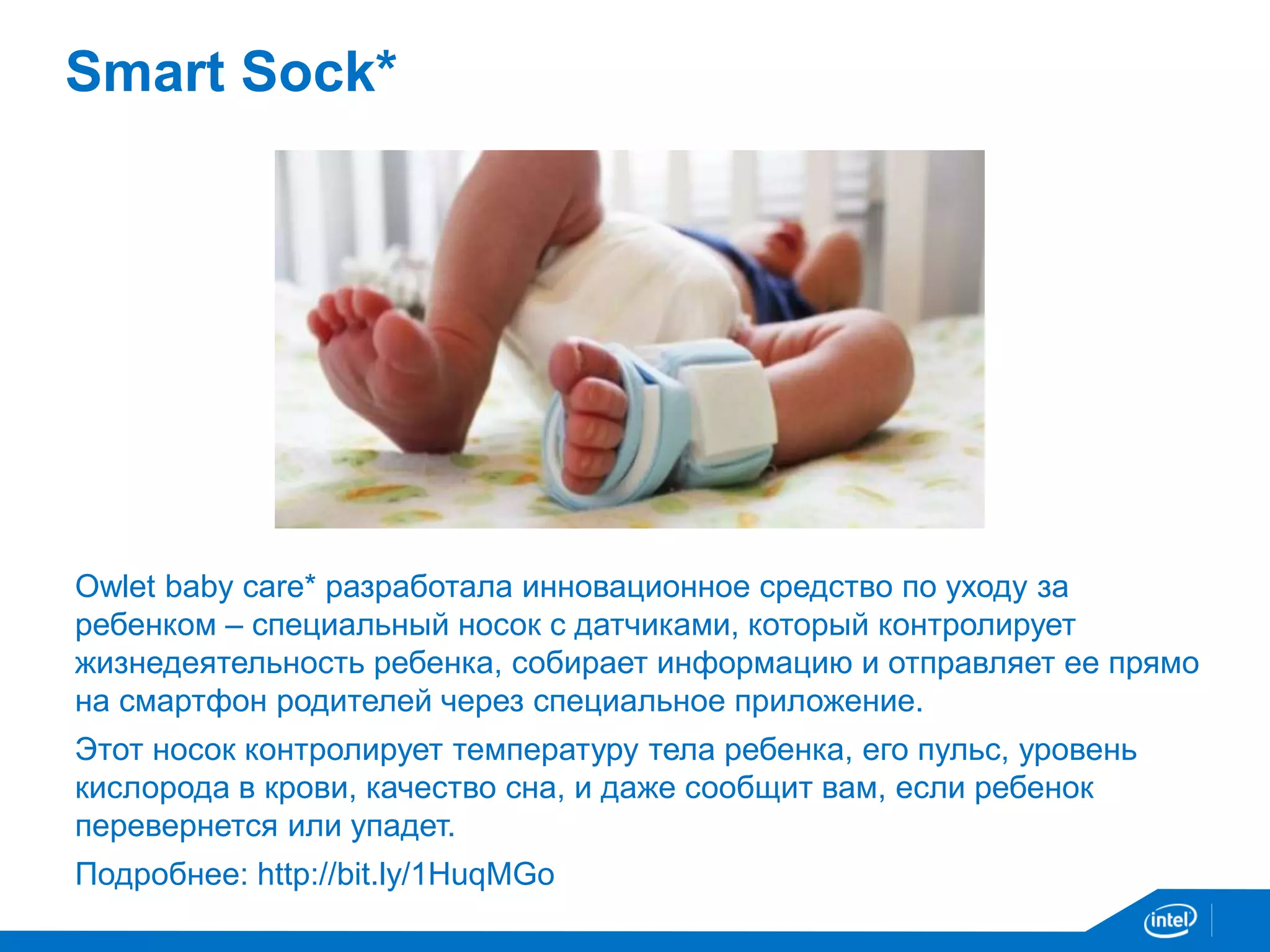 Smart Sock* 
Owlet baby care* разработала инновационное средство по уходу за 
ребенком – специальный носок с датчиками, который контролирует 
жизнедеятельность ребенка, собирает информацию и отправляет ее прямо 
на смартфон родителей через специальное приложение. 
Этот носок контролирует температуру тела ребенка, его пульс, уровень 
кислорода в крови, качество сна, и даже сообщит вам, если ребенок 
перевернется или упадет. 
Подробнее: http://bit.ly/1HuqMGo 
 