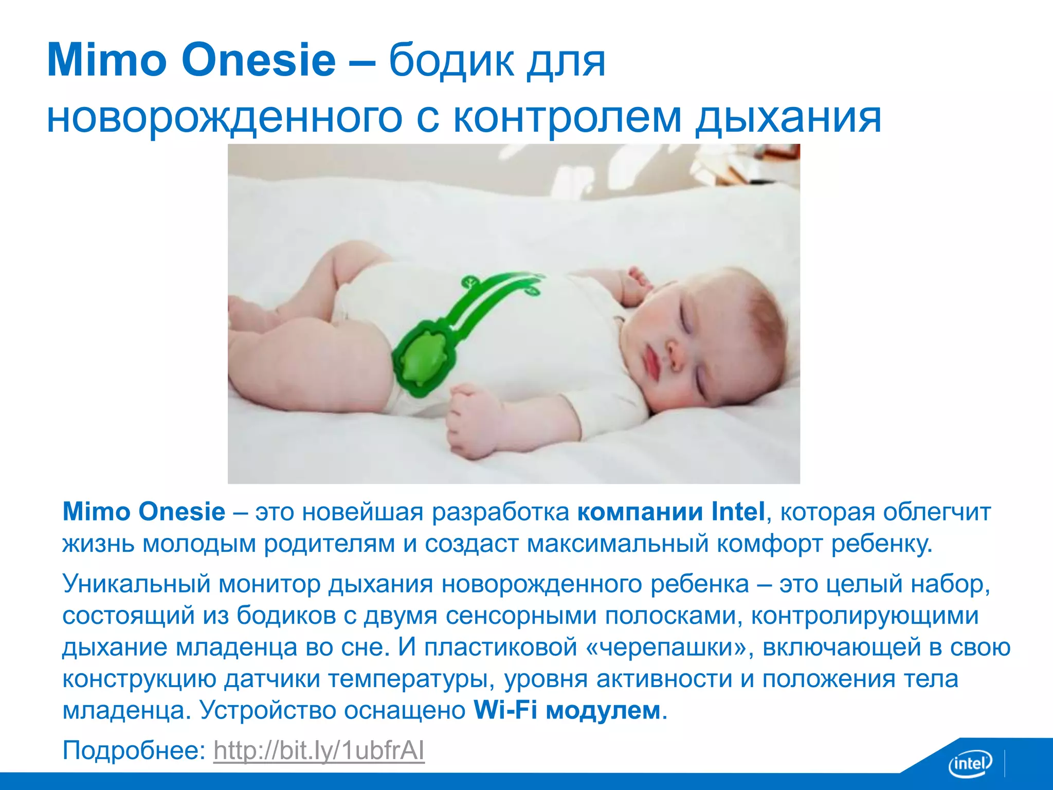 Mimo Onesie – бодик для 
новорожденного с контролем дыхания 
Mimo Onesie – это новейшая разработка компании Intel, которая облегчит 
жизнь молодым родителям и создаст максимальный комфорт ребенку. 
Уникальный монитор дыхания новорожденного ребенка – это целый набор, 
состоящий из бодиков с двумя сенсорными полосками, контролирующими 
дыхание младенца во сне. И пластиковой «черепашки», включающей в свою 
конструкцию датчики температуры, уровня активности и положения тела 
младенца. Устройство оснащено Wi-Fi модулем. 
Подробнее: http://bit.ly/1ubfrAI 
 