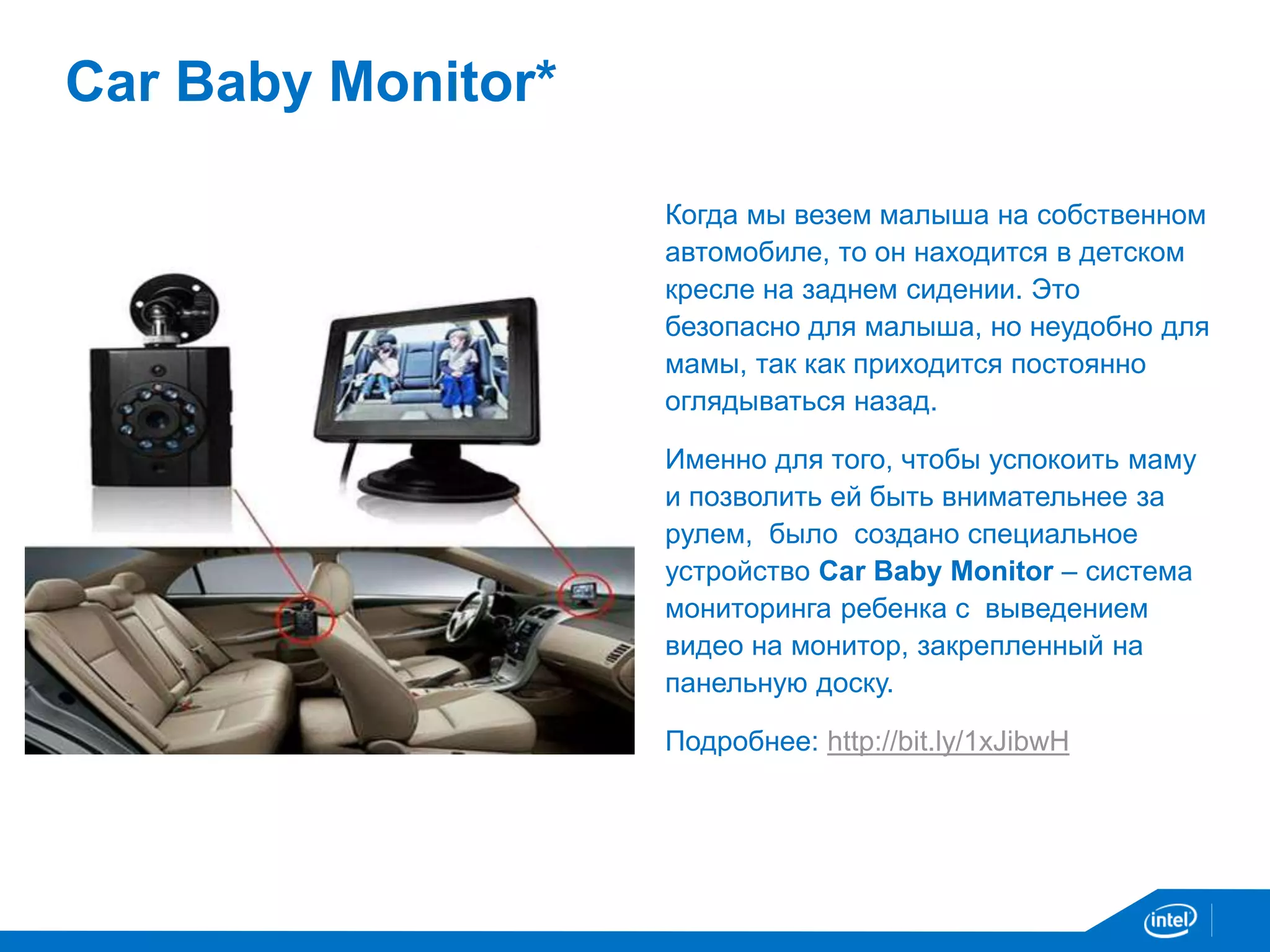 Car Baby Monitor* 
Когда мы везем малыша на собственном 
автомобиле, то он находится в детском 
кресле на заднем сидении. Это 
безопасно для малыша, но неудобно для 
мамы, так как приходится постоянно 
оглядываться назад. 
Именно для того, чтобы успокоить маму 
и позволить ей быть внимательнее за 
рулем, было создано специальное 
устройство Car Baby Monitor – система 
мониторинга ребенка с выведением 
видео на монитор, закрепленный на 
панельную доску. 
Подробнее: http://bit.ly/1xJibwH 
 