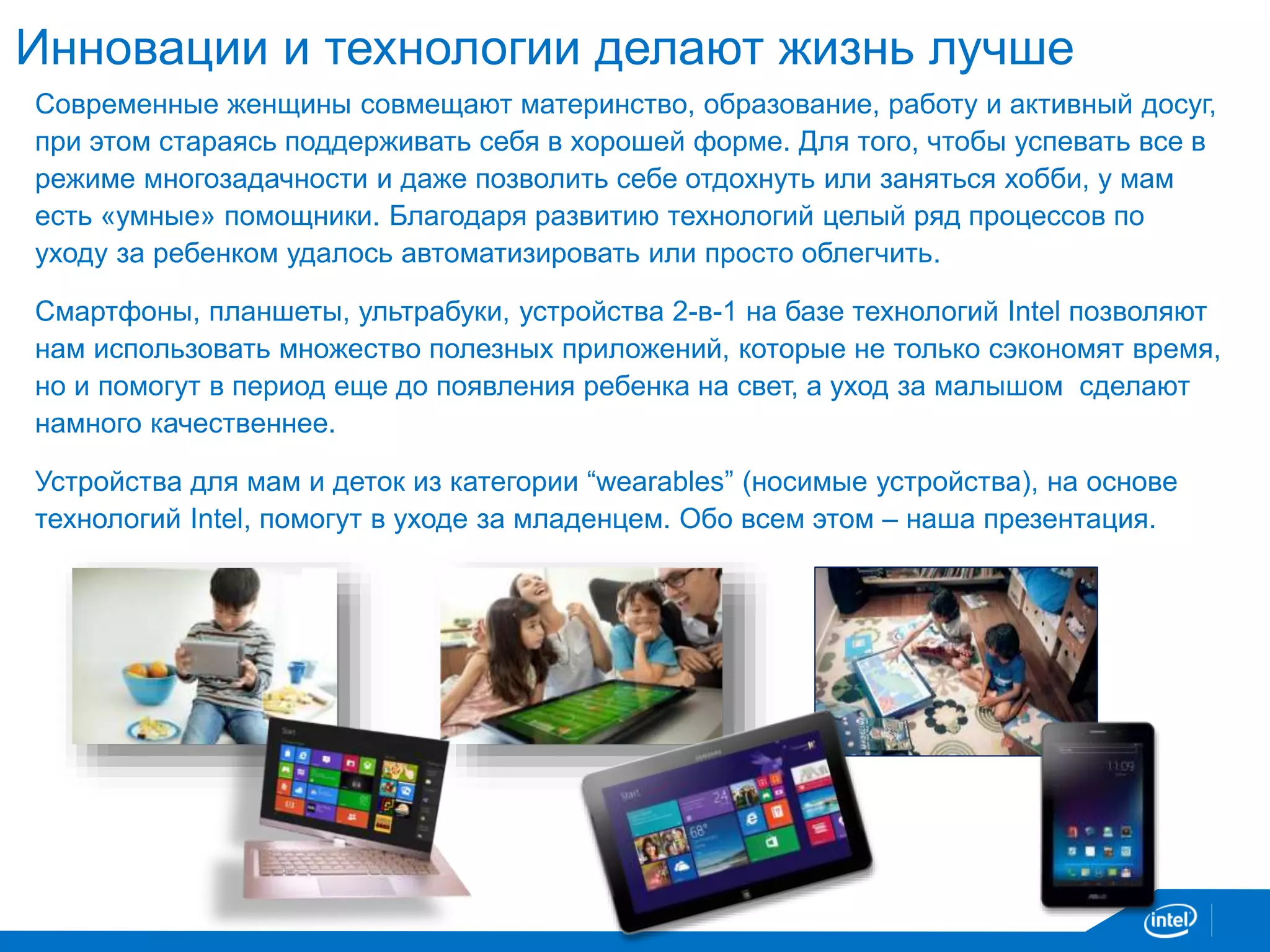 Инновации и технологии делают жизнь лучше 
Современные женщины совмещают материнство, образование, работу и активный досуг, 
при этом стараясь поддерживать себя в хорошей форме. Для того, чтобы успевать все в 
режиме многозадачности и даже позволить себе отдохнуть или заняться хобби, у мам 
есть «умные» помощники. Благодаря развитию технологий целый ряд процессов по 
уходу за ребенком удалось автоматизировать или просто облегчить. 
Смартфоны, планшеты, ультрабуки, устройства 2-в-1 на базе технологий Intel позволяют 
нам использовать множество полезных приложений, которые не только сэкономят время, 
но и помогут в период еще до появления ребенка на свет, а уход за малышом сделают 
намного качественнее. 
Устройства для мам и деток из категории “wearables” (носимые устройства), на основе 
технологий Intel, помогут в уходе за младенцем. Обо всем этом – наша презентация. 
 