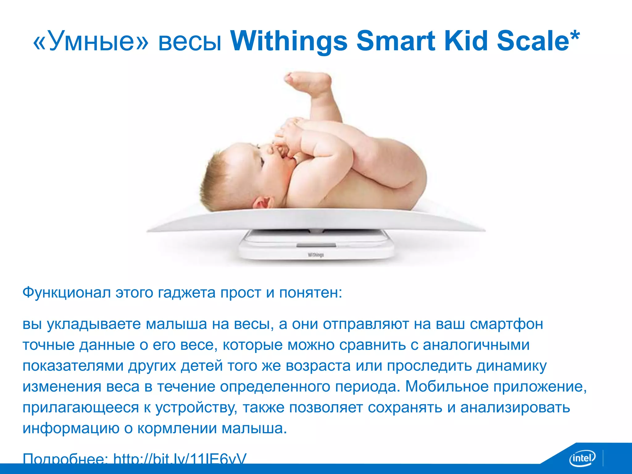 «Умные» весы Withings Smart Kid Scale* 
Функционал этого гаджета прост и понятен: 
вы укладываете малыша на весы, а они отправляют на ваш смартфон 
точные данные о его весе, которые можно сравнить с аналогичными 
показателями других детей того же возраста или проследить динамику 
изменения веса в течение определенного периода. Мобильное приложение, 
прилагающееся к устройству, также позволяет сохранять и анализировать 
информацию о кормлении малыша. 
Подробнее: http://bit.ly/11lE6vV 
 