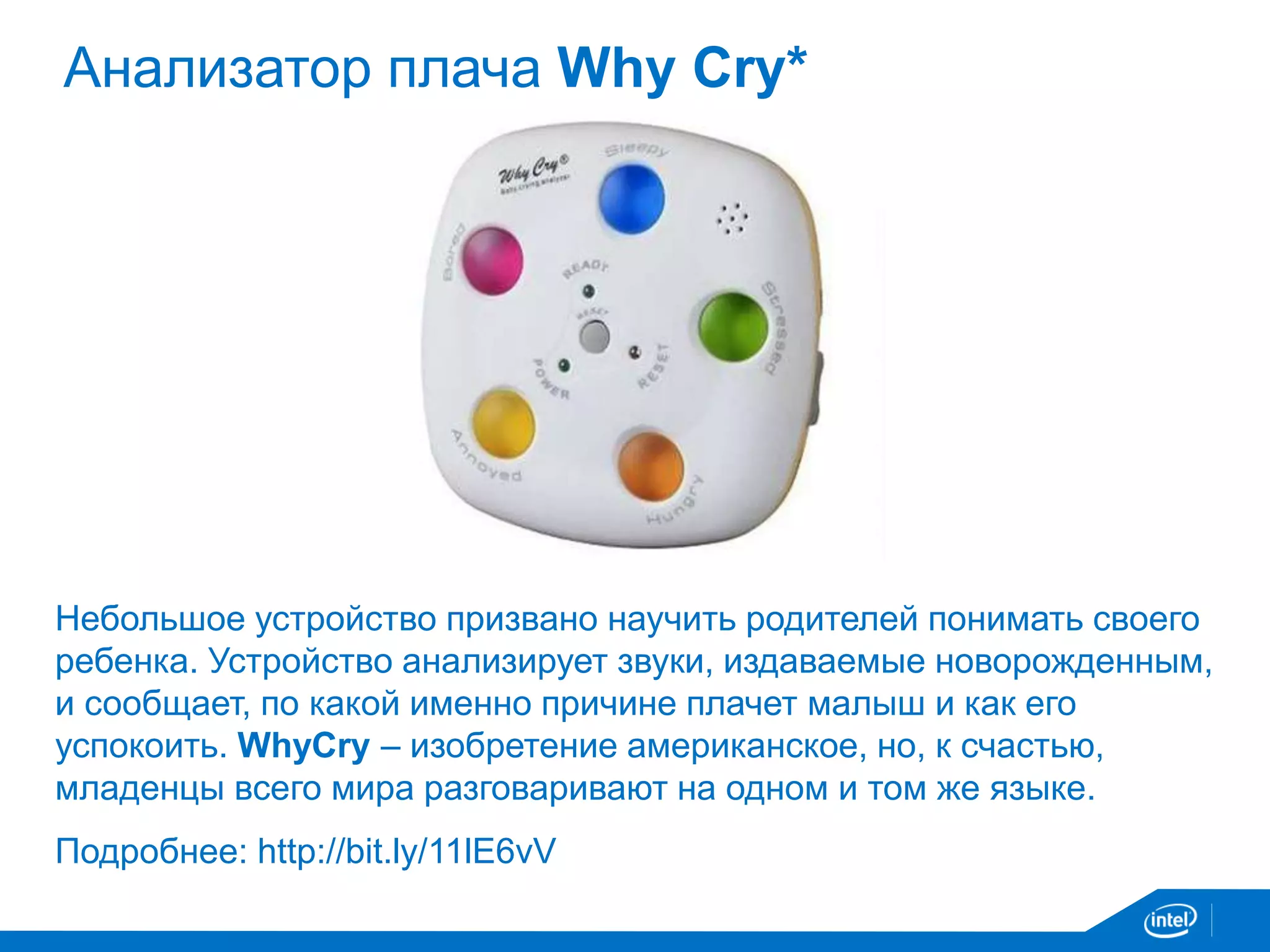 Анализатор плача Why Cry* 
Небольшое устройство призвано научить родителей понимать своего 
ребенка. Устройство анализирует звуки, издаваемые новорожденным, 
и сообщает, по какой именно причине плачет малыш и как его 
успокоить. WhyCry – изобретение американское, но, к счастью, 
младенцы всего мира разговаривают на одном и том же языке. 
Подробнее: http://bit.ly/11lE6vV 
 
