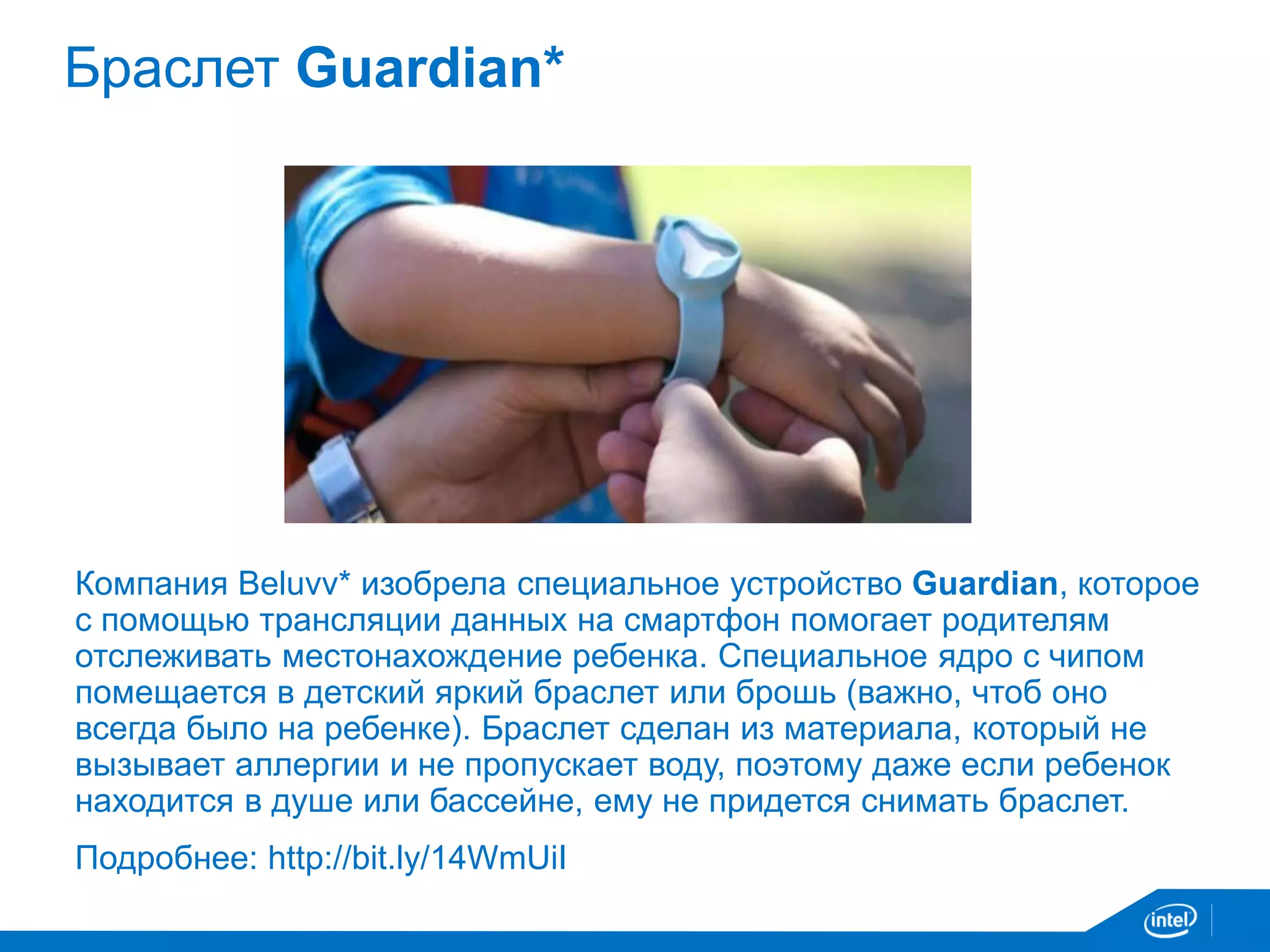 Браслет Guardian* 
Компания Beluvv* изобрела специальное устройство Guardian, которое 
с помощью трансляции данных на смартфон помогает родителям 
отслеживать местонахождение ребенка. Специальное ядро с чипом 
помещается в детский яркий браслет или брошь (важно, чтоб оно 
всегда было на ребенке). Браслет сделан из материала, который не 
вызывает аллергии и не пропускает воду, поэтому даже если ребенок 
находится в душе или бассейне, ему не придется снимать браслет. 
Подробнее: http://bit.ly/14WmUiI 
 