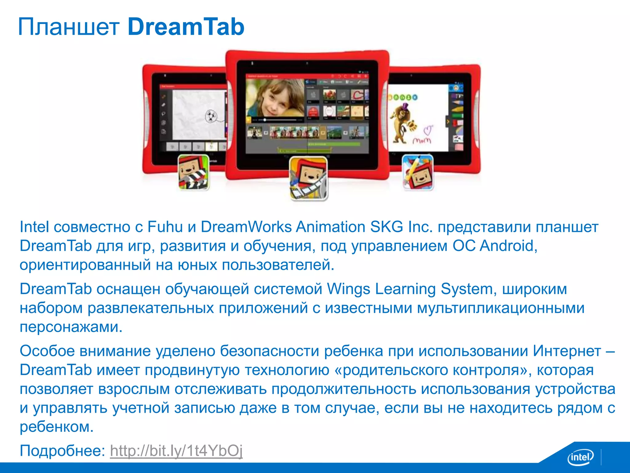 Планшет DreamTab 
Intel cовместно с Fuhu и DreamWorks Animation SKG Inc. представили планшет 
DreamTab для игр, развития и обучения, под управлением ОС Android, 
ориентированный на юных пользователей. 
DreamTab оснащен обучающей системой Wings Learning System, широким 
набором развлекательных приложений с известными мультипликационными 
персонажами. 
Особое внимание уделено безопасности ребенка при использовании Интернет – 
DreamTab имеет продвинутую технологию «родительского контроля», которая 
позволяет взрослым отслеживать продолжительность использования устройства 
и управлять учетной записью даже в том случае, если вы не находитесь рядом с 
ребенком. 
Подробнее: http://bit.ly/1t4YbOj 
 