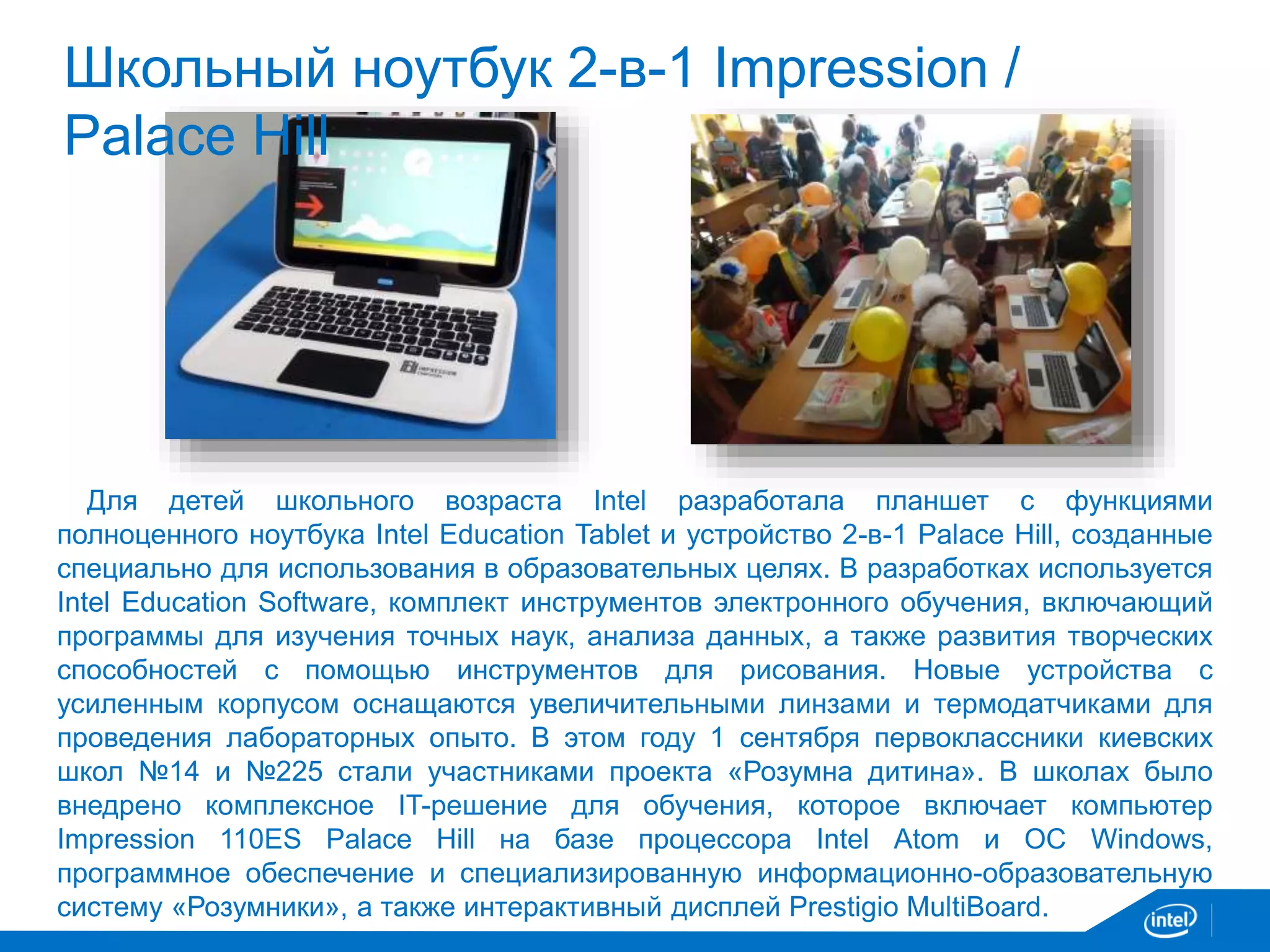 Школьный ноутбук 2-в-1 Impression / 
Palace Hill 
Для детей школьного возраста Intel разработала планшет с функциями 
полноценного ноутбука Intel Education Tablet и устройство 2-в-1 Palace Hill, созданные 
специально для использования в образовательных целях. В разработках используется 
Intel Education Software, комплект инструментов электронного обучения, включающий 
программы для изучения точных наук, анализа данных, а также развития творческих 
способностей с помощью инструментов для рисования. Новые устройства с 
усиленным корпусом оснащаются увеличительными линзами и термодатчиками для 
проведения лабораторных опыто. В этом году 1 сентября первоклассники киевских 
школ №14 и №225 стали участниками проекта «Розумна дитина». В школах было 
внедрено комплексное IT-решение для обучения, которое включает компьютер 
Impression 110ES Palace Hill на базе процессора Intel Atom и ОС Windows, 
программное обеспечение и специализированную информационно-образовательную 
систему «Розумники», а также интерактивный дисплей Prestigio MultiBoard. 
