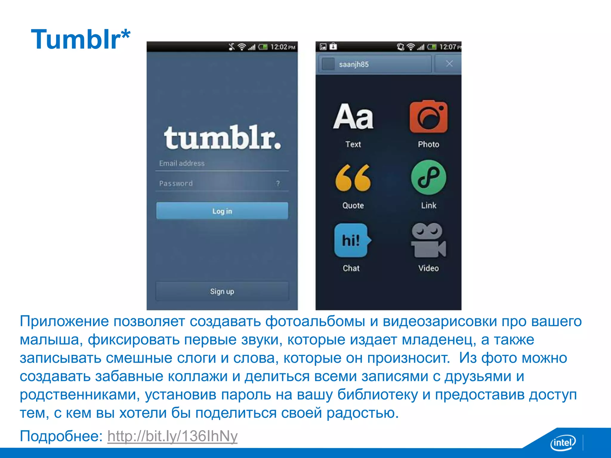 Tumblr* 
Приложение позволяет создавать фотоальбомы и видеозарисовки про вашего 
малыша, фиксировать первые звуки, которые издает младенец, а также 
записывать смешные слоги и слова, которые он произносит. Из фото можно 
создавать забавные коллажи и делиться всеми записями с друзьями и 
родственниками, установив пароль на вашу библиотеку и предоставив доступ 
тем, с кем вы хотели бы поделиться своей радостью. 
Подробнее: http://bit.ly/136IhNy 
 