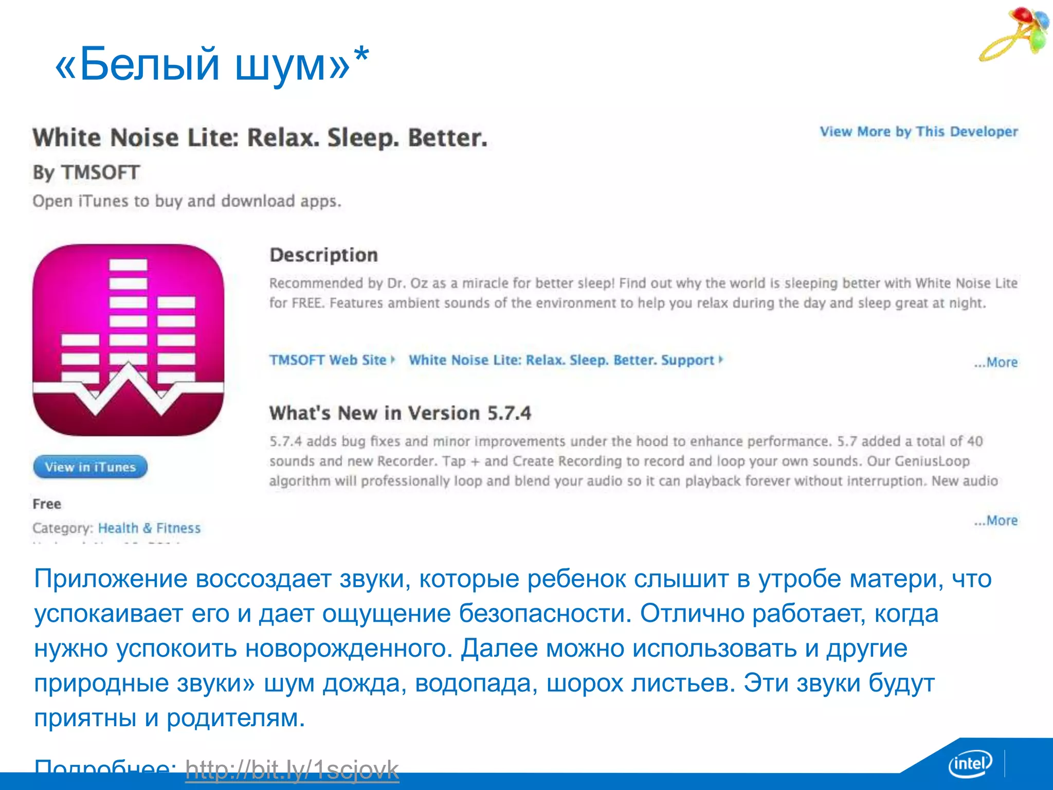 «Белый шум»* 
Приложение воссоздает звуки, которые ребенок слышит в утробе матери, что 
успокаивает его и дает ощущение безопасности. Отлично работает, когда 
нужно успокоить новорожденного. Далее можно использовать и другие 
природные звуки» шум дожда, водопада, шорох листьев. Эти звуки будут 
приятны и родителям. 
Подробнее: http://bit.ly/1scjovk 
 
