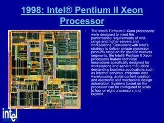 1998: Intel® Pentium II Xeon
         Processor
              •   The Intel® Pentium II Xeon processors
                  were designed to meet the
                  performance requirements of mid-
                  range and higher servers and
                  workstations. Consistent with Intel's
                  strategy to deliver unique processor
                  products targeted for specific markets
                  segments, the Intel® Pentium II Xeon
                  processors feature technical
                  innovations specifically designed for
                  workstations and servers that utilize
                  demanding business applications such
                  as Internet services, corporate data
                  warehousing, digital content creation,
                  and electronic and mechanical design
                  automation. Systems based on the
                  processor can be configured to scale
                  to four or eight processors and
                  beyond.
 
