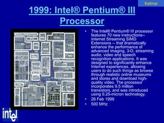 Katmai

1999: Intel® Pentium® III
       Processor
             •   The Intel® Pentium® III processor
                 features 70 new instructions--
                 Internet Streaming SIMD
                 Extensions -- that dramatically
                 enhance the performance of
                 advanced imaging, 3-D, streaming
                 audio, video and speech
                 recognition applications. It was
                 designed to significantly enhance
                 Internet experiences, allowing
                 users to do such things as browse
                 through realistic online museums
                 and stores and download high-
                 quality video. The processor
                 incorporates 9.5 million
                 transistors, and was introduced
                 using 0.25-micron technology.
             •   26 Feb 1999
             •   500 MHz
 