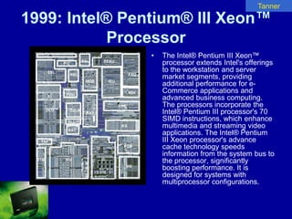 Tanner

1999: Intel® Pentium® III Xeon™
            Processor
                •   The Intel® Pentium III Xeon™
                    processor extends Intel's offerings
                    to the workstation and server
                    market segments, providing
                    additional performance for e-
                    Commerce applications and
                    advanced business computing.
                    The processors incorporate the
                    Intel® Pentium III processor's 70
                    SIMD instructions, which enhance
                    multimedia and streaming video
                    applications. The Intel® Pentium
                    III Xeon processor's advance
                    cache technology speeds
                    information from the system bus to
                    the processor, significantly
                    boosting performance. It is
                    designed for systems with
                    multiprocessor configurations.
 