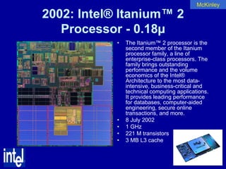 McKinley

2002: Intel® Itanium™ 2
   Processor - 0.18µ
            •   The Itanium™ 2 processor is the
                second member of the Itanium
                processor family, a line of
                enterprise-class processors. The
                family brings outstanding
                performance and the volume
                economics of the Intel®
                Architecture to the most data-
                intensive, business-critical and
                technical computing applications.
                It provides leading performance
                for databases, computer-aided
                engineering, secure online
                transactions, and more.
            •   8 July 2002
            •   1 GHz
            •   221 M transistors
            •   3 MB L3 cache
 
