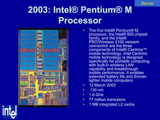 Banias

2003: Intel® Pentium® M
       Processor
            •   The first Intel® Pentium® M
                processor, the Intel® 855 chipset
                family, and the Intel®
                PRO/Wireless 2100 network
                connection are the three
                components of Intel® Centrino™
                mobile technology. Intel Centrino
                mobile technology is designed
                specifically for portable computing,
                with built-in wireless LAN
                capability and breakthrough
                mobile performance. It enables
                extended battery life and thinner,
                lighter mobile computers.
            •   12 March 2003
            •    130 nm
            •   1.6 GHz
            •   77 million transistors
            •   1 MB integrated L2 cache
 