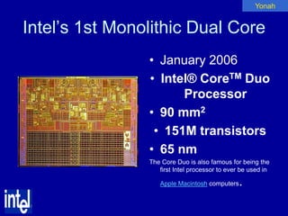 Yonah


Intel’s 1st Monolithic Dual Core
                • January 2006
                • Intel® CoreTM Duo
                      Processor
                • 90 mm2
                 • 151M transistors
                • 65 nm
                The Core Duo is also famous for being the
                   first Intel processor to ever be used in

                   Apple Macintosh computers    .
 