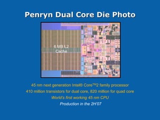 Penryn Dual Core Die Photo



                6 MB L2
                 Cache




   45 nm next generation Intel® CoreTM2 family processor
410 million transistors for dual core, 820 million for quad core
              World’s first working 45 nm CPU
                    Production in the 2H’07
 
