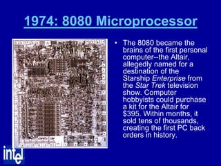1974: 8080 Microprocessor
             • The 8080 became the
               brains of the first personal
               computer--the Altair,
               allegedly named for a
               destination of the
               Starship Enterprise from
               the Star Trek television
               show. Computer
               hobbyists could purchase
               a kit for the Altair for
               $395. Within months, it
               sold tens of thousands,
               creating the first PC back
               orders in history.
 