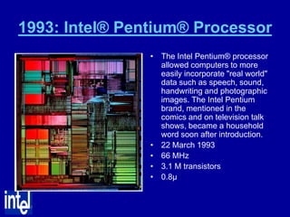 1993: Intel® Pentium® Processor
                • The Intel Pentium® processor
                  allowed computers to more
                  easily incorporate "real world"
                  data such as speech, sound,
                  handwriting and photographic
                  images. The Intel Pentium
                  brand, mentioned in the
                  comics and on television talk
                  shows, became a household
                  word soon after introduction.
                • 22 March 1993
                • 66 MHz
                • 3.1 M transistors
                • 0.8µ
 