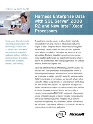 T Ec H N I ca L w H IT E Pa P E R




                                    Harness Enterprise Data
                                    with SQL Server 2008                                 ®



                                    R2 and New Intel Xeon                                    ®                  ®



                                    Processors

Turn growing data volumes into      IT departments are under pressure to deliver effective tools to the
valuable business insights with     business that will turn large volumes of data available into business
Microsoft SQL Server® 2008          insights. In today’s enterprise, effective data access and management
R2 and the latest Intel® Xeon®      are increasingly complex, urgent, and costly because of explosions
processors—an enterprise-           in data volumes, complexity of the analysis, and pressure to do more
grade data platform that offers     with shrinking IT budgets. Data platforms must combine uncompro-
preeminent query processing,        mising scalability, performance, and reliability with innovative software
performance, scalability,           features that take advantage of the latest query processes and hardware
reliability, and flexibility.       advances, all while reducing total costs.

                                    A joint data platform composed of Microsoft SQL Server ® 2008 R2 and
                                    the latest Intel® Xeon® processors is an enterprise-grade solution to
                                    data management challenges. With advances in scalable performance
                                    and virtualization, in addition to reliability, availability, and serviceability
                                    (RAS), the combination of Intel hardware and Microsoft software offers
                                    a powerful, yet cost-saving alternative to costly proprietary architectures
                                    and older versions of the platform. This paper shows that a joint data
                                    platform from Microsoft and Intel can meet the mission-critical demands
                                    of the most demanding enterprise. Whether your organization is
                                    migrating from a proprietary RISC / UNIX* environment, refreshing older
                                    servers, consolidating servers, or planning new data-intensive solutions
                                    such as data warehousing, business intelligence (BI), or customer
                                    relationship management (CRM), the joint data platform from Microsoft
                                    and Intel delivers the scalability, performance, and reliability you need for
                                    mission-critical and data-driven applications.
 