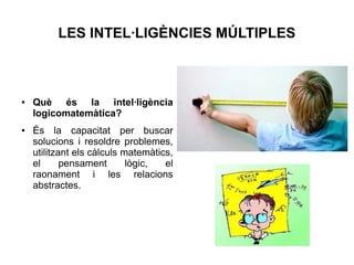 LES INTEL·LIGÈNCIES MÚLTIPLES

●

●

Què és la intel·ligència
logicomatemàtica?
És la capacitat per buscar
solucions i resoldre problemes,
utilitzant els càlculs matemàtics,
el
pensament
lògic,
el
raonament i les relacions
abstractes.

 