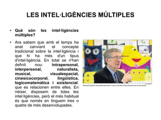 LES INTEL·LIGÈNCIES MÚLTIPLES
●

●

Què són
múltiples?

les

intel·ligències

Ara sabem que amb el temps ha
anat
canviant
el
concepte
tradicional sobre la intel·ligència i
que hi ha més d'un tipus
d'intel·ligència. En total se n'han
definit
nou:
intrapersonal,
interpersonal,
naturalista,
musical,
visualespacial,
cinesicocorporal,
lingüística,
logicomatemàtica i existencial,
que es relacionen entre elles. En
néixer, disposem de totes les
intel·ligències, però el més habitual
és que només en tinguem tres o
quatre de més desenvolupades.

 